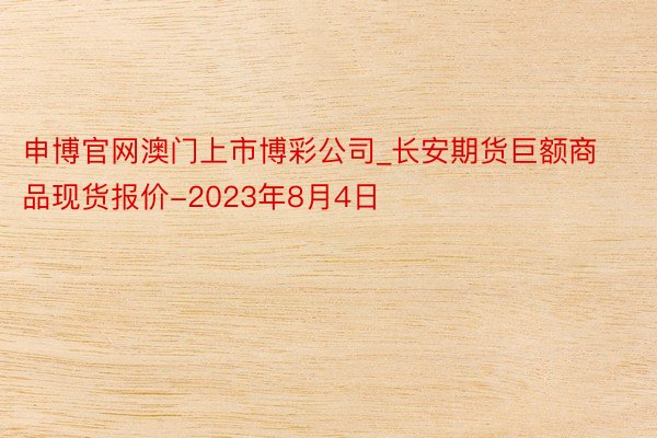 申博官网澳门上市博彩公司_长安期货巨额商品现货报价-2023年8月4日