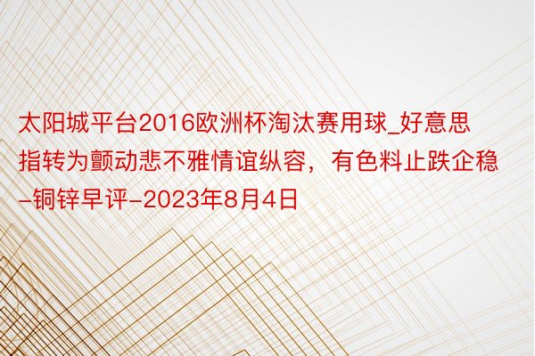 太阳城平台2016欧洲杯淘汰赛用球_好意思指转为颤动悲不雅情谊纵容，有色料止跌企稳-铜锌早评-2023年8月4日