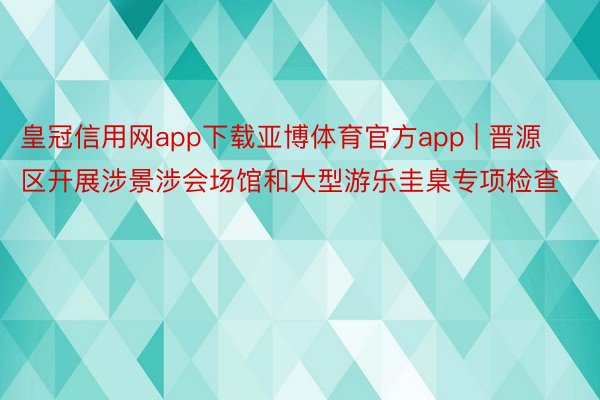 皇冠信用网app下载亚博体育官方app | 晋源区开展涉景涉会场馆和大型游乐圭臬专项检查