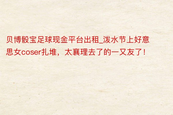 贝博骰宝足球现金平台出租_泼水节上好意思女coser扎堆，太襄理去了的一又友了！