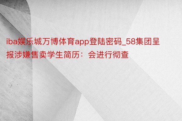 iba娱乐城万博体育app登陆密码_58集团呈报涉嫌售卖学生简历：会进行彻查