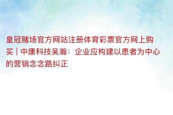 皇冠赌场官方网站注册体育彩票官方网上购买 | 中康科技吴瀚：企业应构建以患者为中心的营销念念路纠正