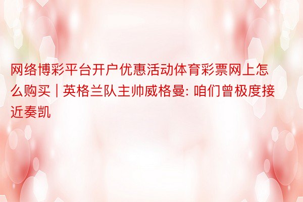 网络博彩平台开户优惠活动体育彩票网上怎么购买 | 英格兰队主帅威格曼: 咱们曾极度接近奏凯