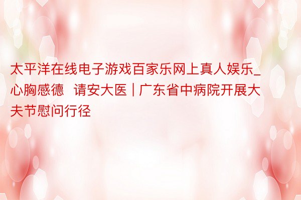 太平洋在线电子游戏百家乐网上真人娱乐_心胸感德  请安大医 | 广东省中病院开展大夫节慰问行径