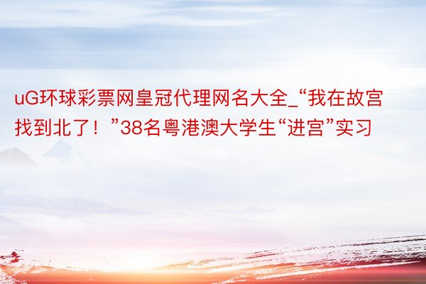 uG环球彩票网皇冠代理网名大全_“我在故宫找到北了！”38名粤港澳大学生“进宫”实习