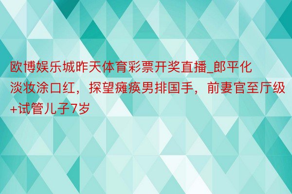 欧博娱乐城昨天体育彩票开奖直播_郎平化淡妆涂口红，探望瘫痪男排国手，前妻官至厅级+试管儿子7岁