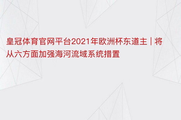 皇冠体育官网平台2021年欧洲杯东道主 | 将从六方面加强海河流域系统措置