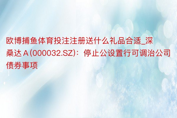 欧博捕鱼体育投注注册送什么礼品合适_深桑达Ａ(000032.SZ)：停止公设置行可调治公司债券事项