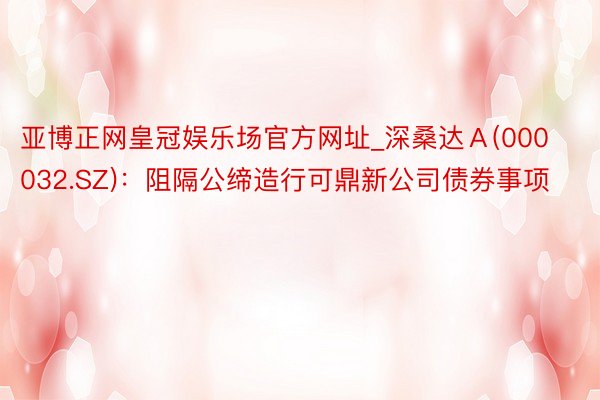 亚博正网皇冠娱乐场官方网址_深桑达Ａ(000032.SZ)：阻隔公缔造行可鼎新公司债券事项