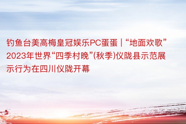 钓鱼台美高梅皇冠娱乐PC蛋蛋 | “地面欢歌”2023年世界“四季村晚”(秋季)仪陇县示范展示行为在四川仪陇开幕