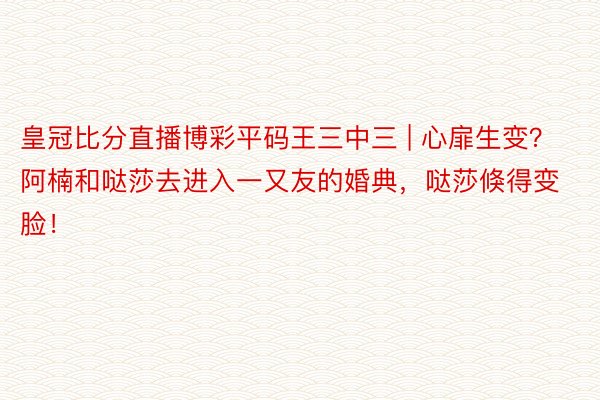 皇冠比分直播博彩平码王三中三 | 心扉生变？阿楠和哒莎去进入一又友的婚典，哒莎倏得变脸！