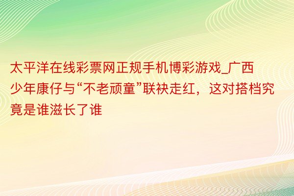 太平洋在线彩票网正规手机博彩游戏_广西少年康仔与“不老顽童”联袂走红，这对搭档究竟是谁滋长了谁