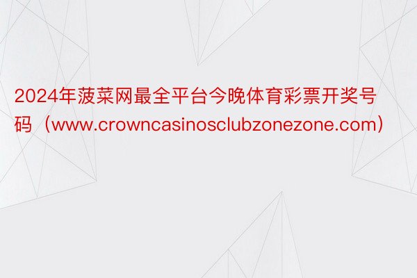 2024年菠菜网最全平台今晚体育彩票开奖号码（www.crowncasinosclubzonezone.com）