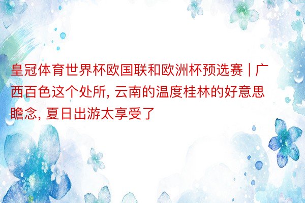 皇冠体育世界杯欧国联和欧洲杯预选赛 | 广西百色这个处所, 云南的温度桂林的好意思瞻念, 夏日出游太享受了