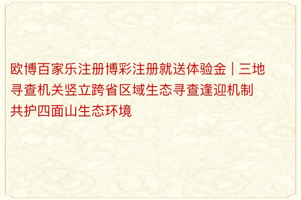 欧博百家乐注册博彩注册就送体验金 | 三地寻查机关竖立跨省区域生态寻查逢迎机制 共护四面山生态环境