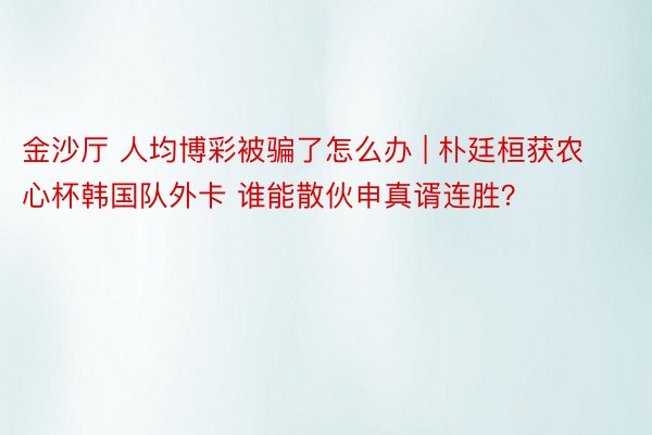 金沙厅 人均博彩被骗了怎么办 | 朴廷桓获农心杯韩国队外卡 谁能散伙申真谞连胜？