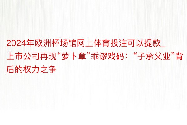 2024年欧洲杯场馆网上体育投注可以提款_上市公司再现“萝卜章”乖谬戏码：“子承父业”背后的权力之争