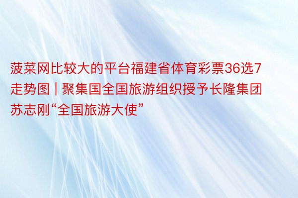 菠菜网比较大的平台福建省体育彩票36选7走势图 | 聚集国全国旅游组织授予长隆集团苏志刚“全国旅游大使”