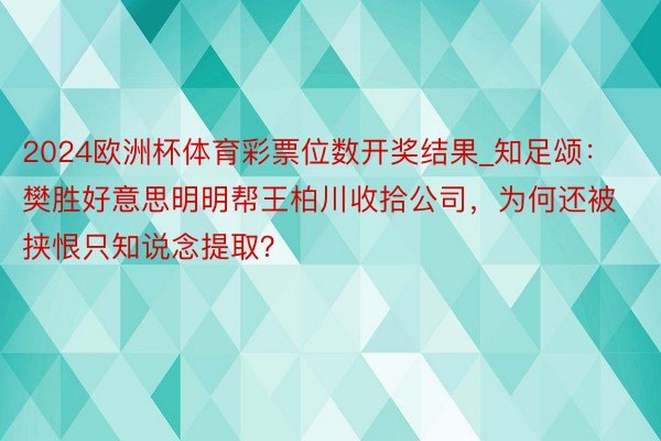 2024欧洲杯体育彩票位数开奖结果_知足颂：樊胜好意思明明帮王柏川收拾公司，为何还被挟恨只知说念提取？