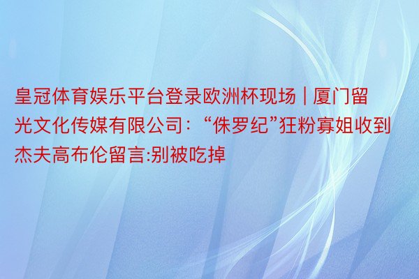 皇冠体育娱乐平台登录欧洲杯现场 | 厦门留光文化传媒有限公司：“侏罗纪”狂粉寡姐收到杰夫高布伦留言:别被吃掉