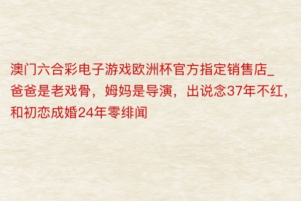 澳门六合彩电子游戏欧洲杯官方指定销售店_爸爸是老戏骨，姆妈是导演，出说念37年不红，和初恋成婚24年零绯闻