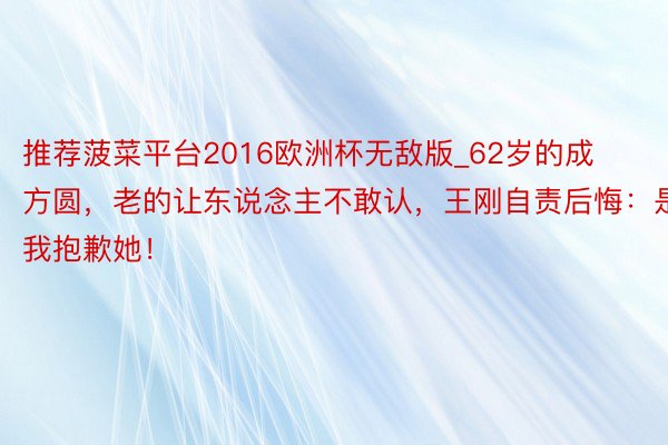 推荐菠菜平台2016欧洲杯无敌版_62岁的成方圆，老的让东说念主不敢认，王刚自责后悔：是我抱歉她！