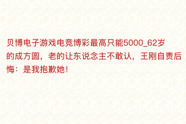 贝博电子游戏电竞博彩最高只能5000_62岁的成方圆，老的让东说念主不敢认，王刚自责后悔：是我抱歉她！