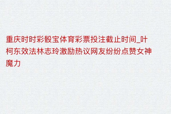 重庆时时彩骰宝体育彩票投注截止时间_叶柯东效法林志玲激励热议网友纷纷点赞女神魔力