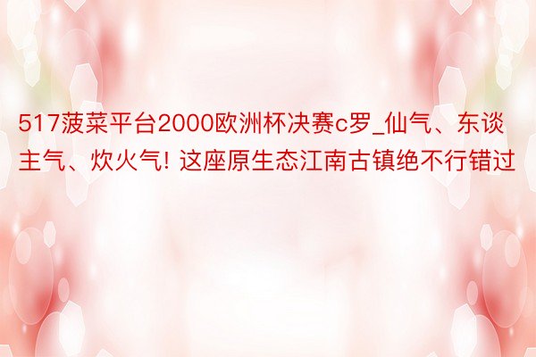 517菠菜平台2000欧洲杯决赛c罗_仙气、东谈主气、炊火气! 这座原生态江南古镇绝不行错过