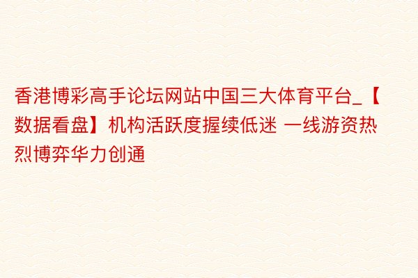 香港博彩高手论坛网站中国三大体育平台_【数据看盘】机构活跃度握续低迷 一线游资热烈博弈华力创通