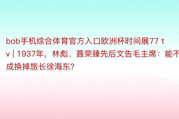 bob手机综合体育官方入口欧洲杯时间展77 tv | 1937年，林彪、聂荣臻先后文告毛主席：能不成换掉旅长徐海东？