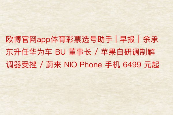 欧博官网app体育彩票选号助手 | 早报｜余承东升任华为车 BU 董事长 / 苹果自研调制解调器受挫 / 蔚来 NIO Phone 手机 6499 元起