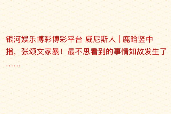 银河娱乐博彩博彩平台 威尼斯人 | 鹿晗竖中指，张颂文家暴！最不思看到的事情如故发生了……