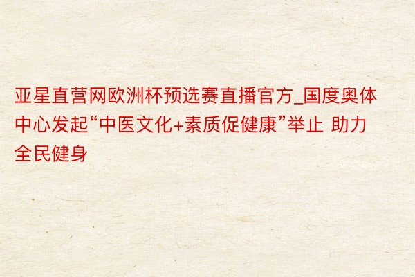 亚星直营网欧洲杯预选赛直播官方_国度奥体中心发起“中医文化+素质促健康”举止 助力全民健身