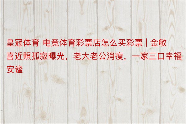 皇冠体育 电竞体育彩票店怎么买彩票 | 金敏喜近照孤寂曝光,老大老公消瘦,一家三口幸福安谧