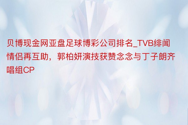 贝博现金网亚盘足球博彩公司排名_TVB绯闻情侣再互助,郭柏妍演技获赞念念与丁子朗齐唱组CP